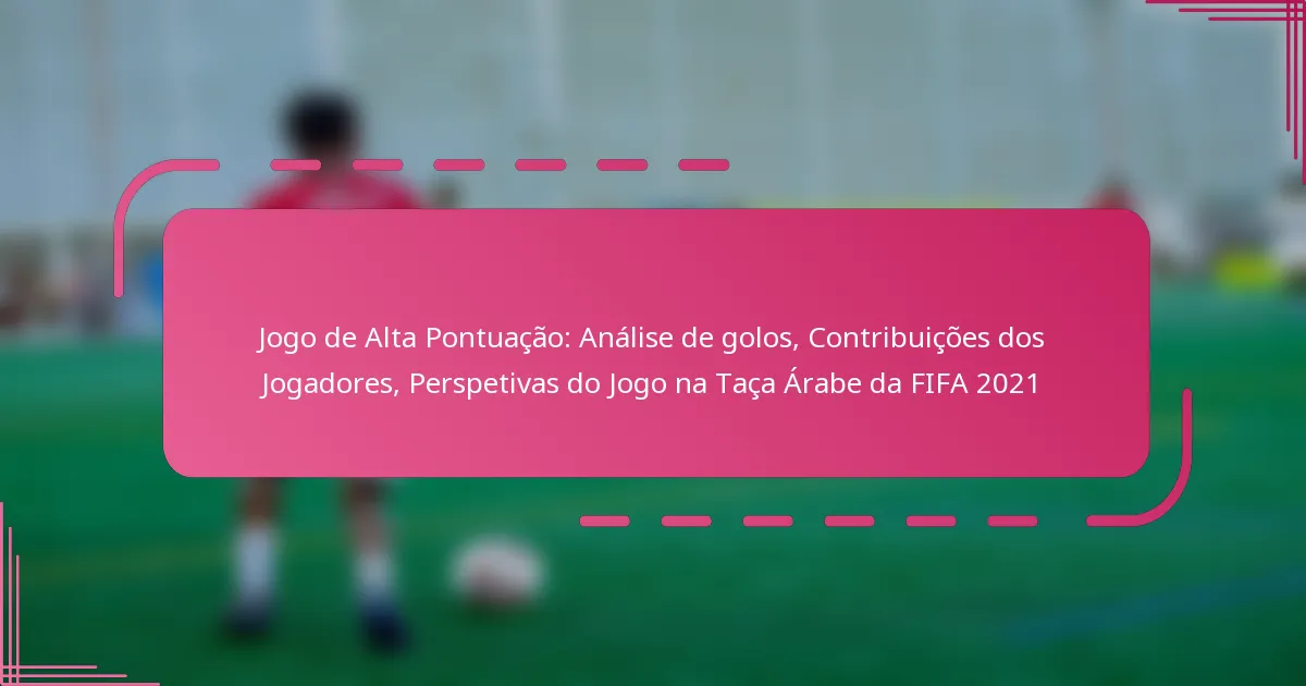 Jogo de Alta Pontuação: Análise de golos, Contribuições dos Jogadores, Perspetivas do Jogo na Taça Árabe da FIFA 2021